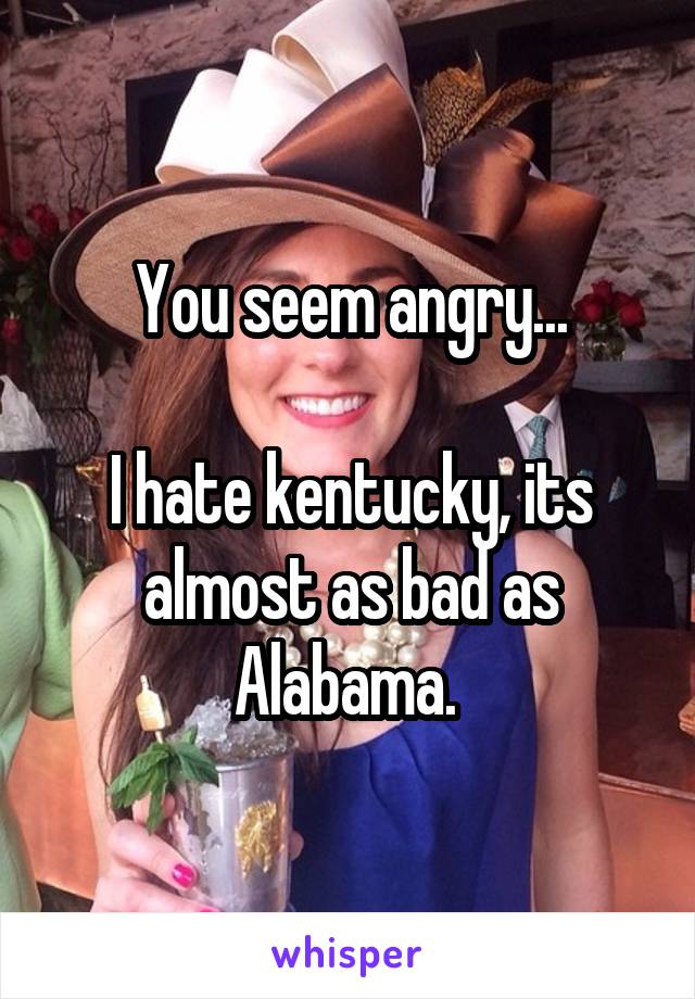 You seem angry...

I hate kentucky, its almost as bad as Alabama. 