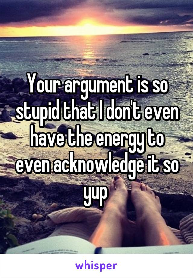 Your argument is so stupid that I don't even have the energy to even acknowledge it so yup 