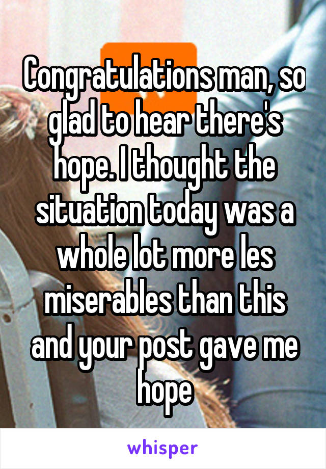 Congratulations man, so glad to hear there's hope. I thought the situation today was a whole lot more les miserables than this and your post gave me hope