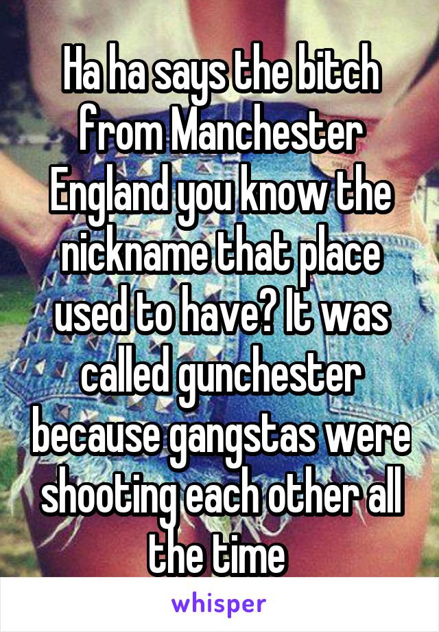 Ha ha says the bitch from Manchester England you know the nickname that place used to have? It was called gunchester because gangstas were shooting each other all the time 