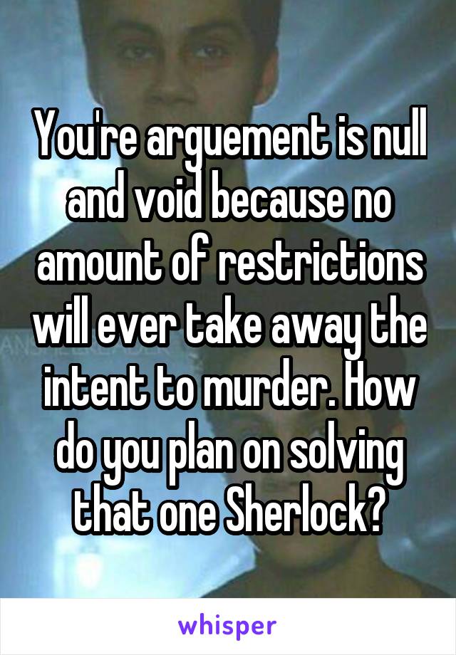 You're arguement is null and void because no amount of restrictions will ever take away the intent to murder. How do you plan on solving that one Sherlock?