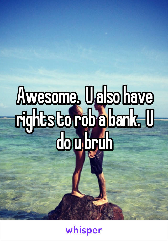 Awesome.  U also have rights to rob a bank.  U do u bruh