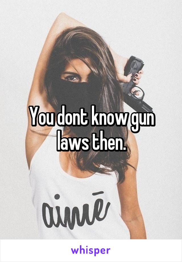 You dont know gun laws then.