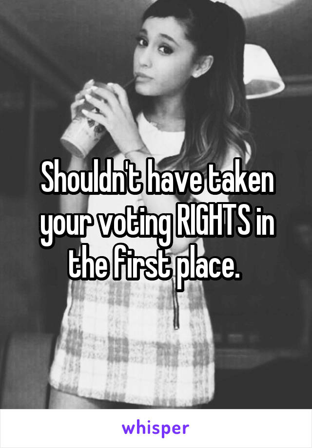 Shouldn't have taken your voting RIGHTS in the first place. 