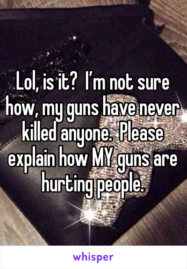 Lol, is it?  I’m not sure how, my guns have never killed anyone.  Please explain how MY guns are hurting people.