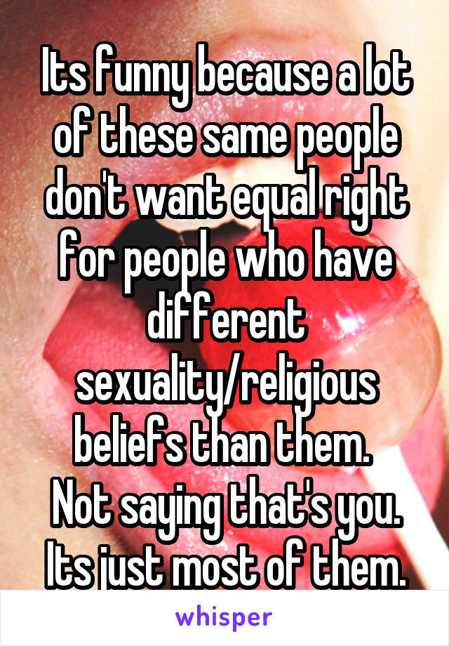 Its funny because a lot of these same people don't want equal right for people who have different sexuality/religious beliefs than them. 
Not saying that's you. Its just most of them.