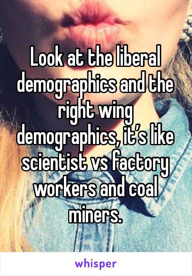 Look at the liberal demographics and the right wing demographics, it’s like scientist vs factory workers and coal miners.