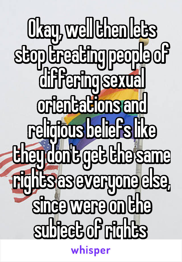 Okay, well then lets stop treating people of differing sexual orientations and religious beliefs like they don't get the same rights as everyone else, since were on the subject of rights 