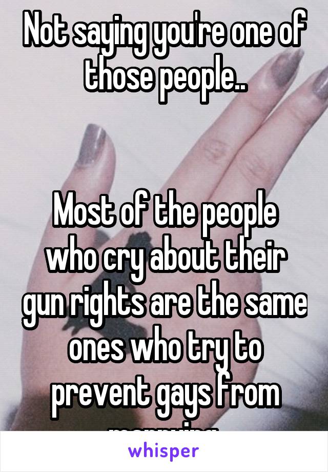 Not saying you're one of those people..


Most of the people who cry about their gun rights are the same ones who try to prevent gays from marrying.