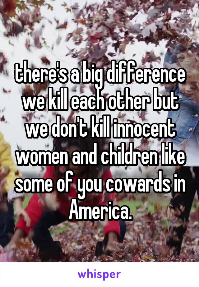  there's a big difference we kill each other but we don't kill innocent women and children like some of you cowards in America.