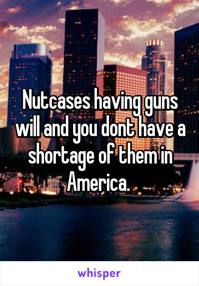 Nutcases having guns will and you dont have a shortage of them in America. 