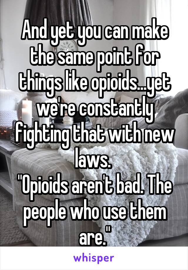 And yet you can make the same point for things like opioids...yet we're constantly fighting that with new laws. 
"Opioids aren't bad. The people who use them are."