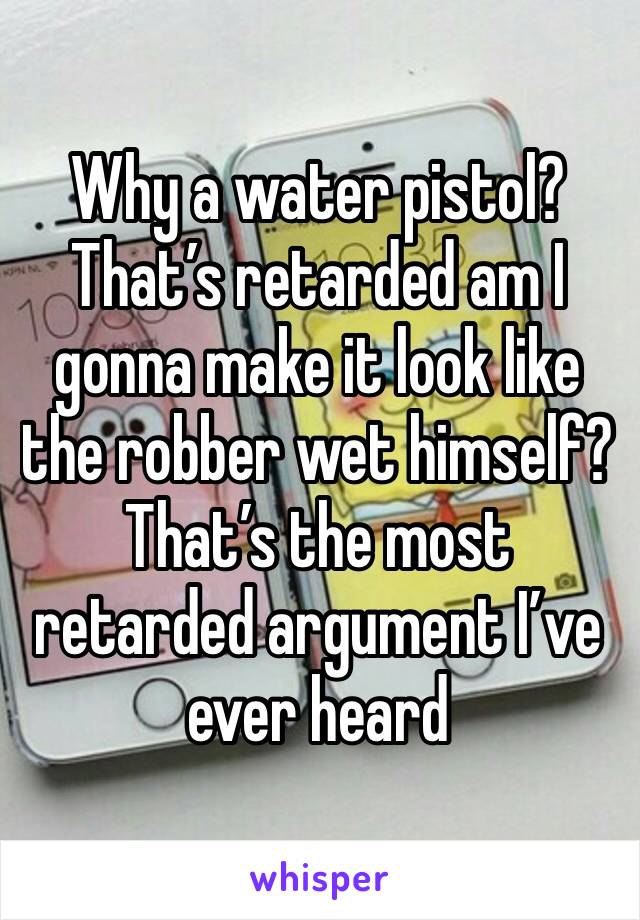 Why a water pistol? That’s retarded am I gonna make it look like the robber wet himself? That’s the most retarded argument I’ve ever heard 