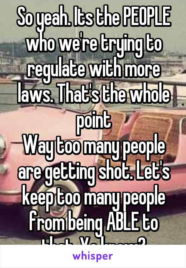 So yeah. Its the PEOPLE who we're trying to regulate with more laws. That's the whole point
Way too many people are getting shot. Let's keep too many people from being ABLE to that. Ya know?