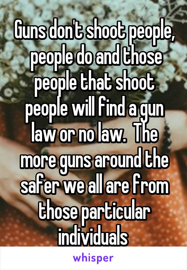 Guns don't shoot people,  people do and those people that shoot people will find a gun law or no law.  The more guns around the safer we all are from those particular individuals 