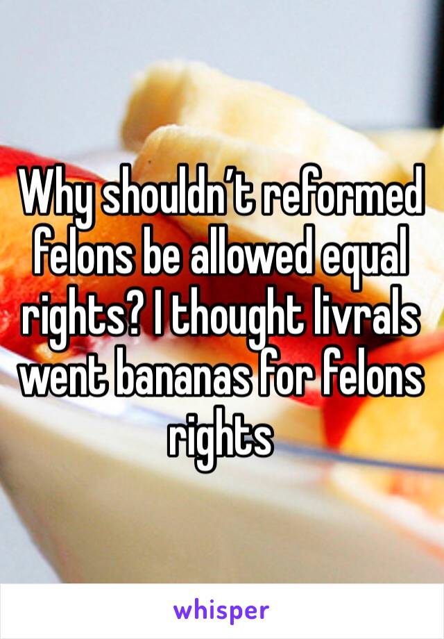 Why shouldn’t reformed felons be allowed equal rights? I thought livrals went bananas for felons rights 