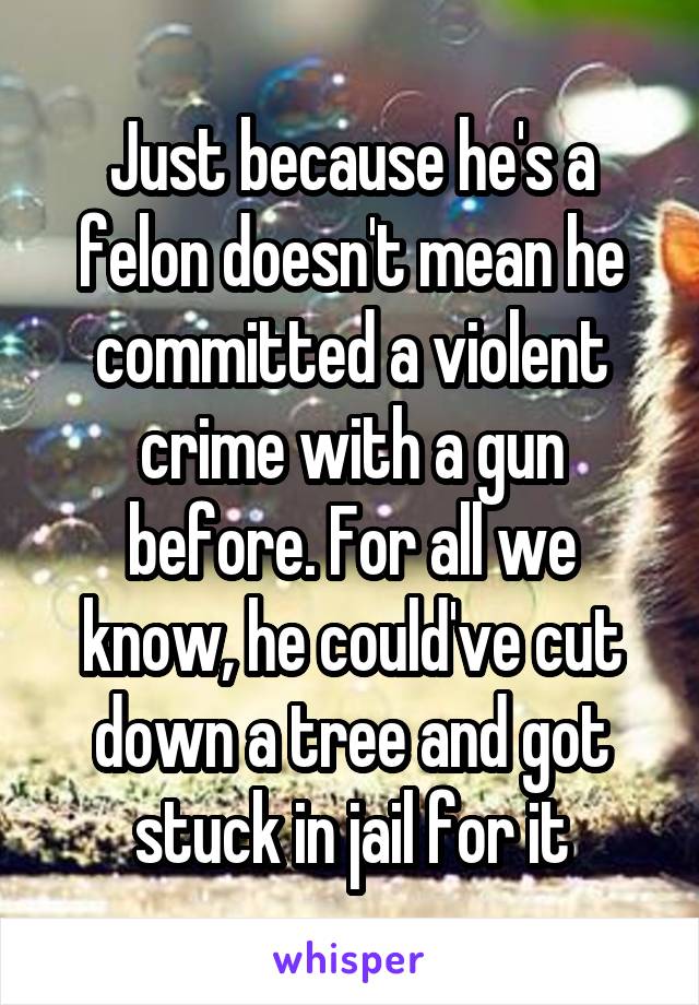 Just because he's a felon doesn't mean he committed a violent crime with a gun before. For all we know, he could've cut down a tree and got stuck in jail for it