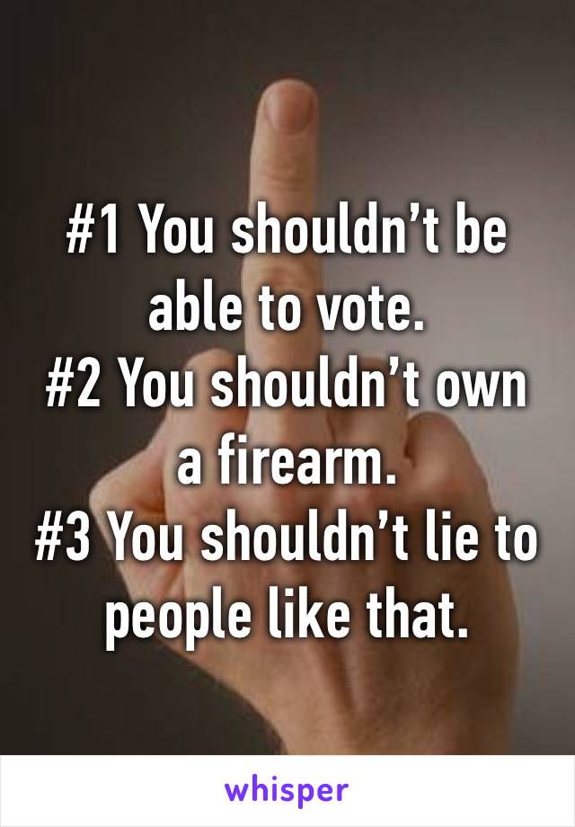 #1 You shouldn’t be able to vote.
#2 You shouldn’t own a firearm.
#3 You shouldn’t lie to people like that.