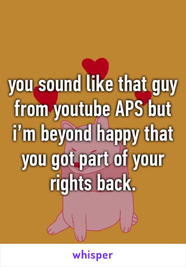 you sound like that guy from youtube APS but i’m beyond happy that you got part of your rights back.