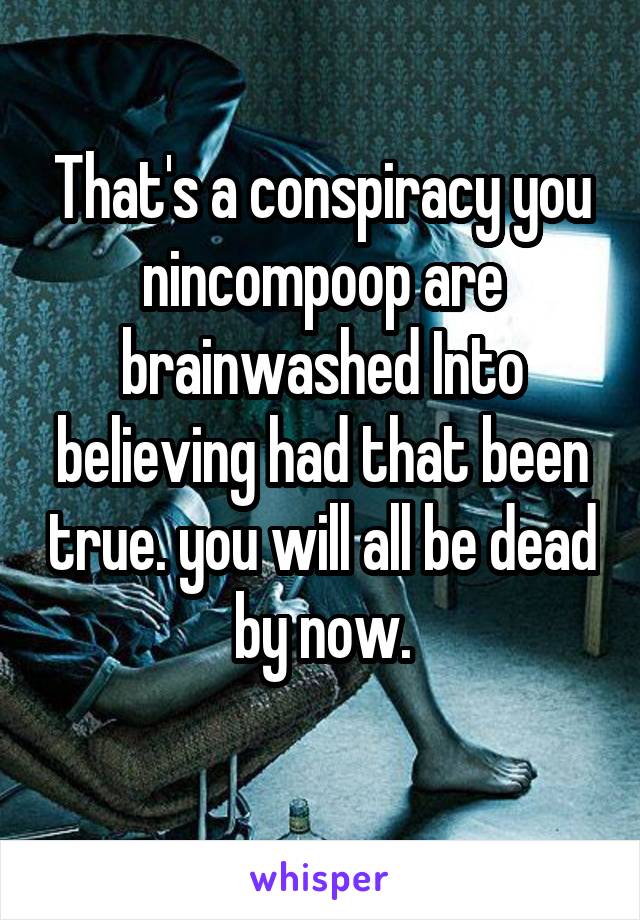 That's a conspiracy you nincompoop are brainwashed Into believing had that been true. you will all be dead by now.
