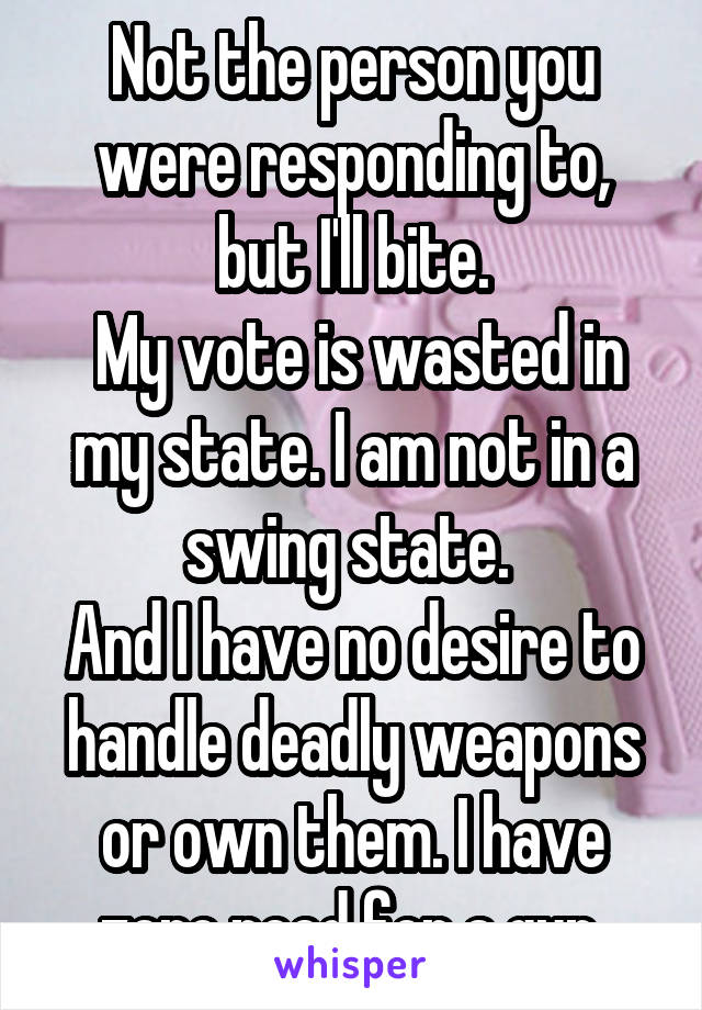 Not the person you were responding to, but I'll bite.
 My vote is wasted in my state. I am not in a swing state. 
And I have no desire to handle deadly weapons or own them. I have zero need for a gun.