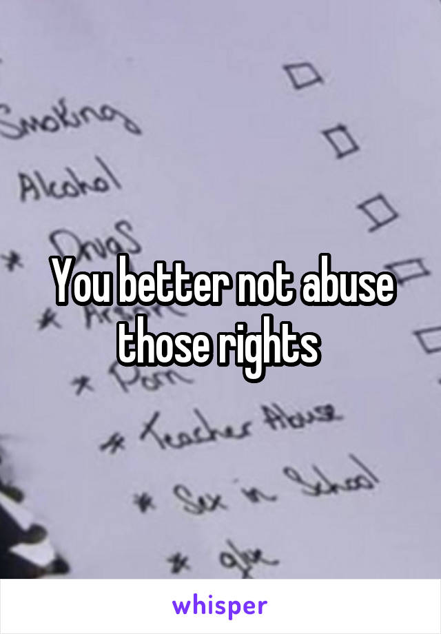 You better not abuse those rights 