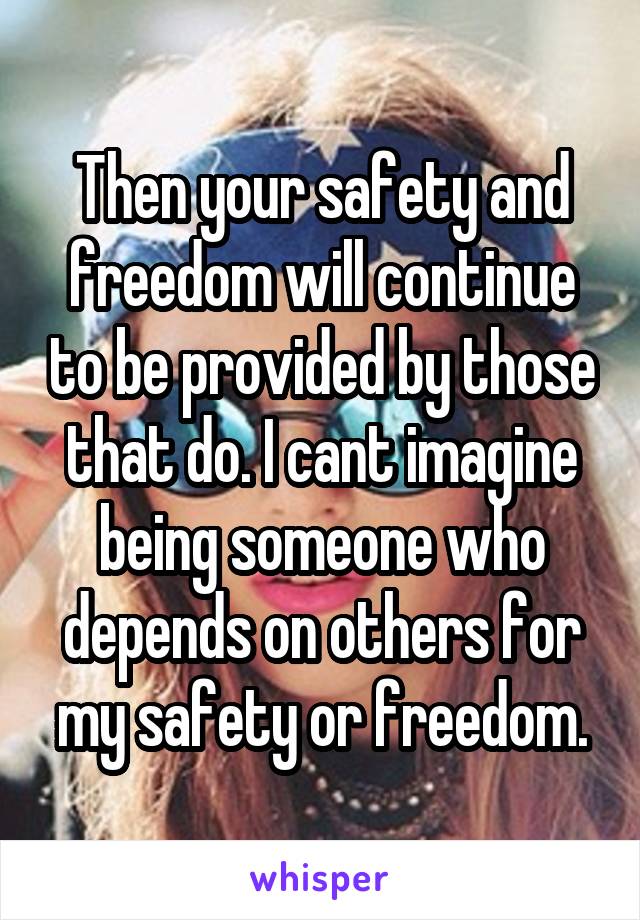 Then your safety and freedom will continue to be provided by those that do. I cant imagine being someone who depends on others for my safety or freedom.