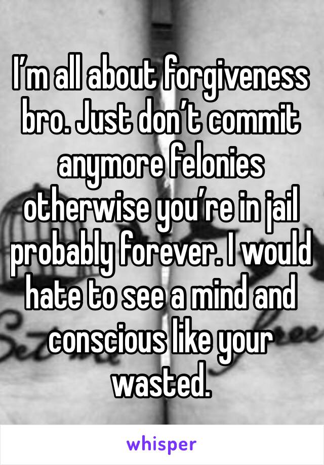 I’m all about forgiveness bro. Just don’t commit anymore felonies otherwise you’re in jail probably forever. I would hate to see a mind and conscious like your wasted.