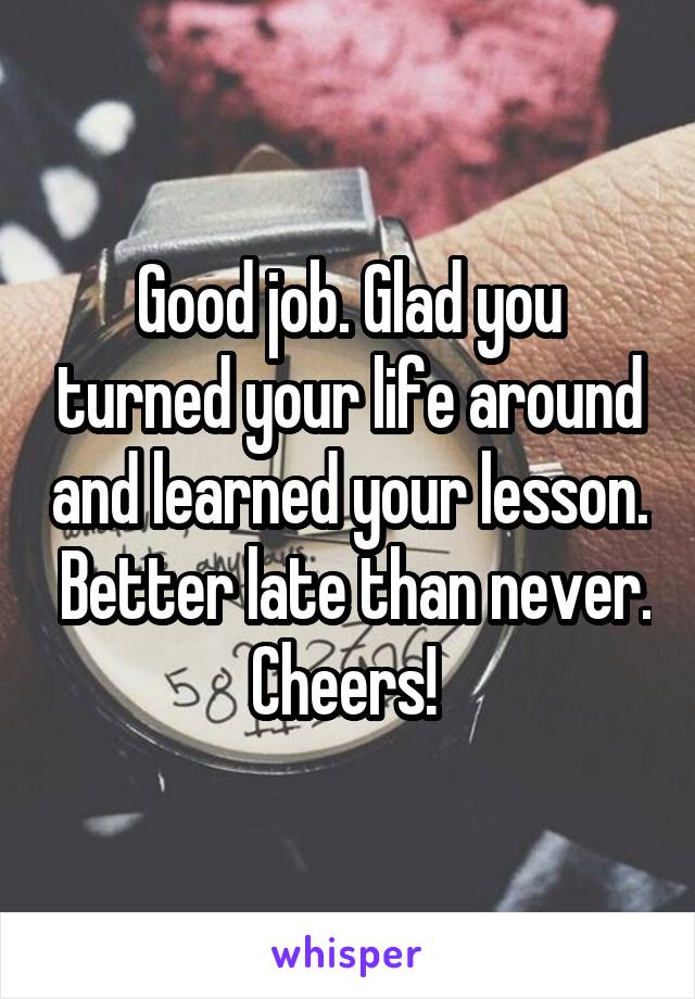 Good job. Glad you turned your life around and learned your lesson.  Better late than never. Cheers! 