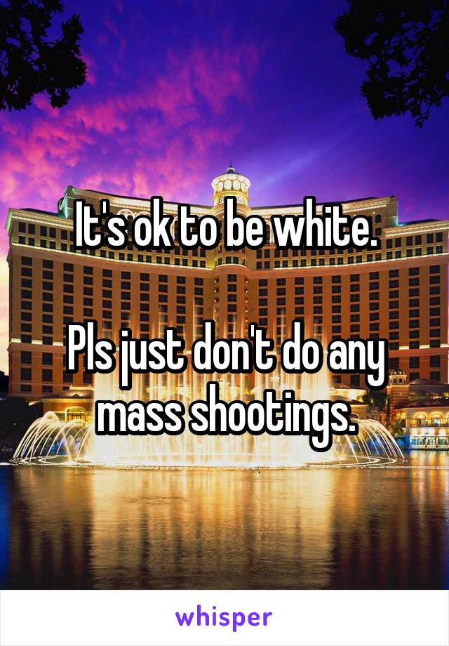 It's ok to be white.

Pls just don't do any mass shootings.