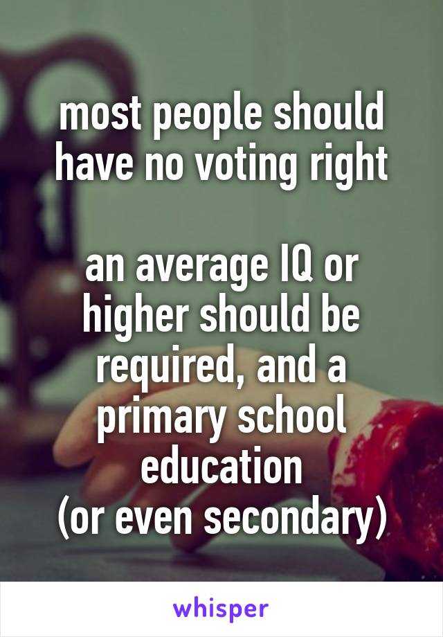 most people should have no voting right

an average IQ or higher should be required, and a primary school education
(or even secondary)