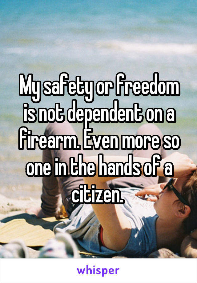 My safety or freedom is not dependent on a firearm. Even more so one in the hands of a citizen. 