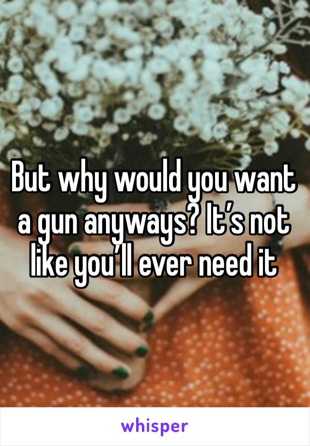 But why would you want a gun anyways? It’s not like you’ll ever need it