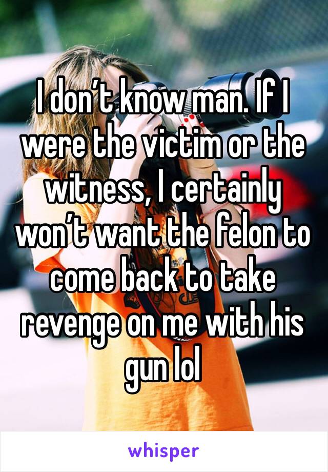 I don’t know man. If I were the victim or the witness, I certainly won’t want the felon to come back to take revenge on me with his gun lol 