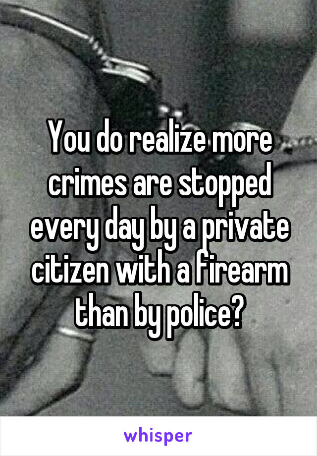 You do realize more crimes are stopped every day by a private citizen with a firearm than by police?