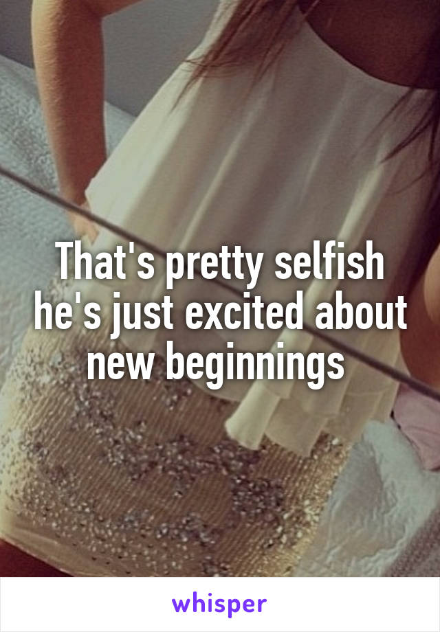 That's pretty selfish he's just excited about new beginnings 