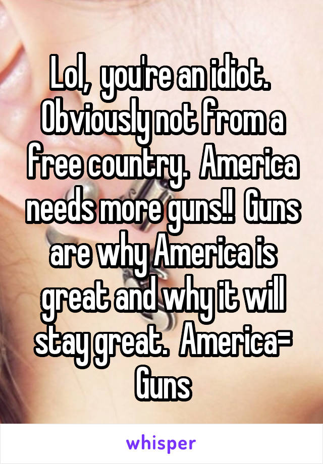 Lol,  you're an idiot.  Obviously not from a free country.  America needs more guns!!  Guns are why America is great and why it will stay great.  America= Guns