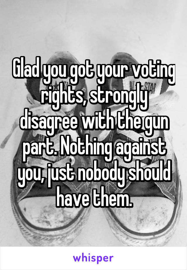 Glad you got your voting rights, strongly disagree with the gun part. Nothing against you, just nobody should have them.