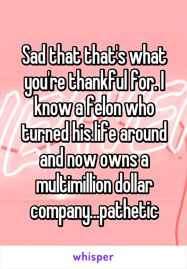 Sad that that's what you're thankful for. I know a felon who turned his.life around and now owns a multimillion dollar company...pathetic