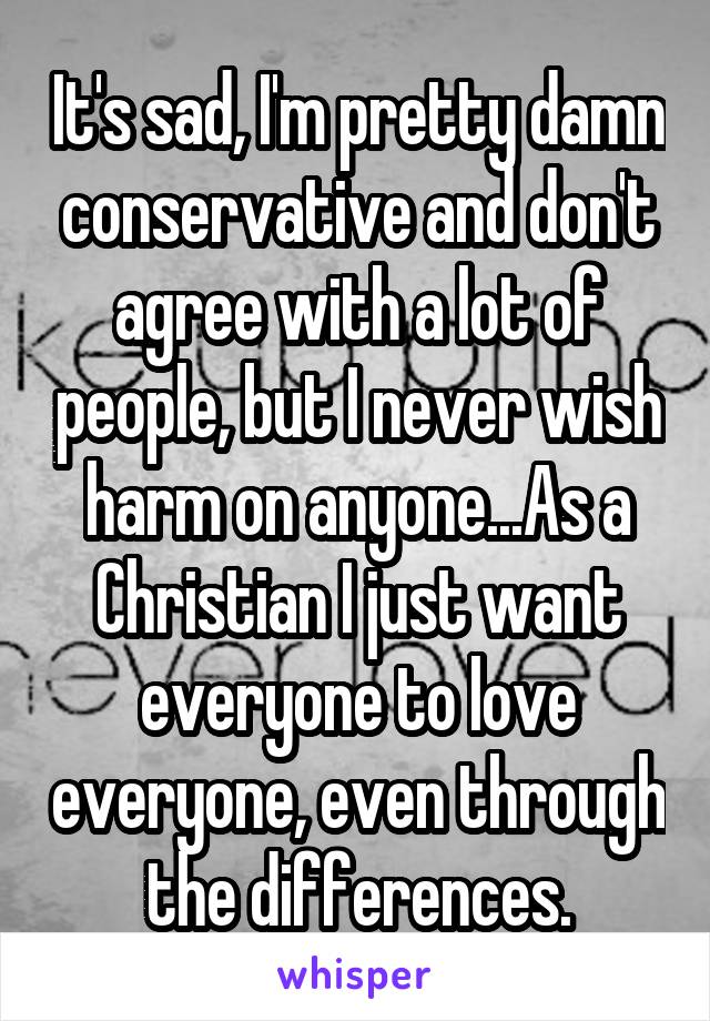 It's sad, I'm pretty damn conservative and don't agree with a lot of people, but I never wish harm on anyone...As a Christian I just want everyone to love everyone, even through the differences.