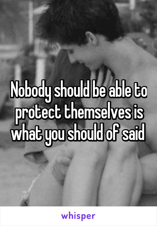 Nobody should be able to protect themselves is what you should of said 