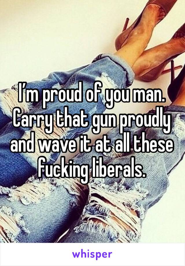 I’m proud of you man. Carry that gun proudly and wave it at all these fucking liberals.