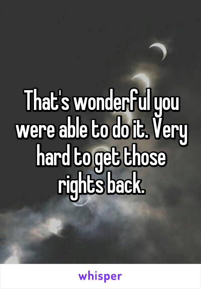 That's wonderful you were able to do it. Very hard to get those rights back.