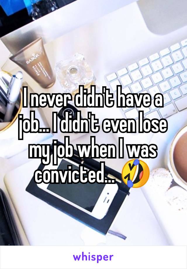 I never didn't have a job... I didn't even lose my job when I was convicted... 🤣