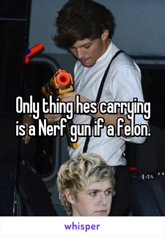 Only thing hes carrying is a Nerf gun if a felon.