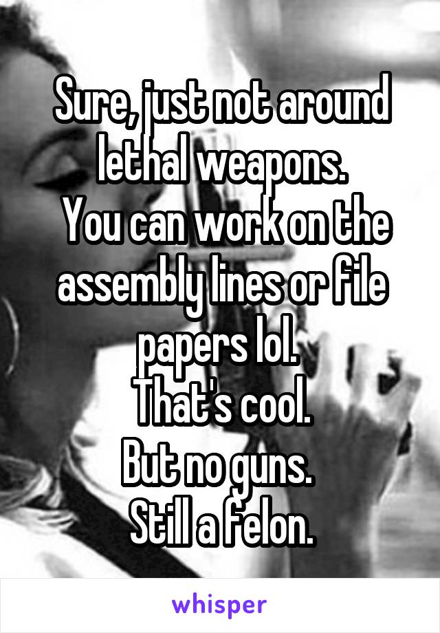 Sure, just not around lethal weapons.
 You can work on the assembly lines or file papers lol. 
That's cool.
But no guns. 
Still a felon.