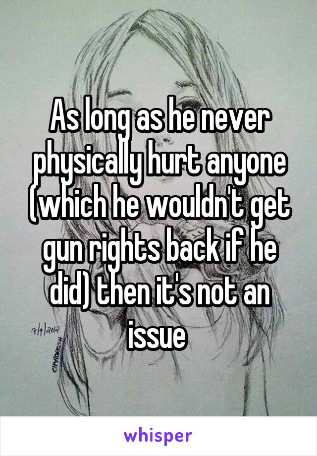 As long as he never physically hurt anyone (which he wouldn't get gun rights back if he did) then it's not an issue 