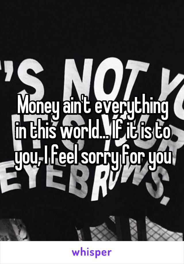 Money ain't everything in this world... If it is to you, I feel sorry for you