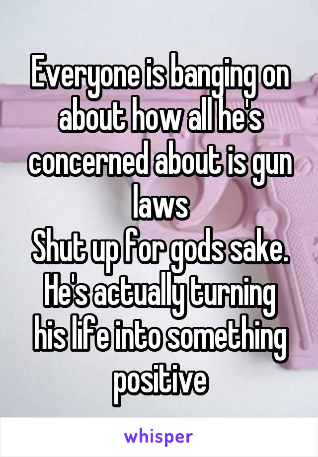 Everyone is banging on about how all he's concerned about is gun laws
Shut up for gods sake.
He's actually turning his life into something positive