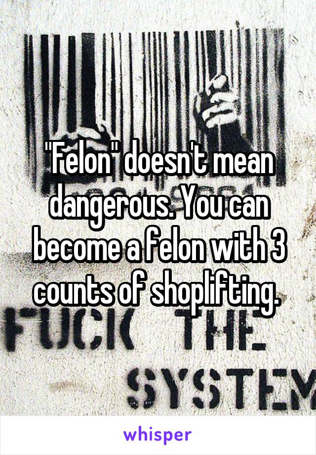 "Felon" doesn't mean dangerous. You can become a felon with 3 counts of shoplifting. 